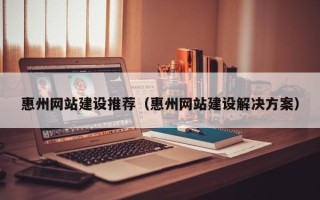 靖边惠州网站建设推荐（惠州网站建设解决方案）