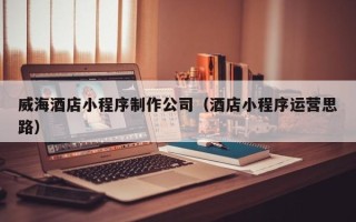 靖边威海酒店小程序制作公司（酒店小程序运营思路）