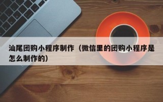 靖边汕尾团购小程序制作（微信里的团购小程序是怎么制作的）